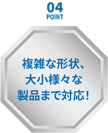 ポイント４複雑な形状、大小様々な製品まで対応！