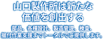 山口製作所は新たな価値を創出する部品、各種設計、製造管理、検査、据付作業支援までトータルでご提供します。